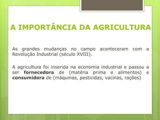 A IMPORTÂNCIA DA AGRICULTURA
As grandes mudanças no campo aconteceram com a
Revolução Industrial (século XVIII).
A agricultura foi inserida na economia industrial e passou a
ser fornecedora de (matéria prima e alimentos) e
consumidora de (máquinas, pesticidas, vacinas, rações)
 