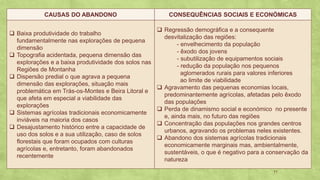 11
CAUSAS DO ABANDONO CONSEQUÊNCIAS SOCIAIS E ECONÓMICAS
❑ Baixa produtividade do trabalho
fundamentalmente nas explorações de pequena
dimensão
❑ Topografia acidentada, pequena dimensão das
explorações e a baixa produtividade dos solos nas
Regiões de Montanha
❑ Dispersão predial o que agrava a pequena
dimensão das explorações, situação mais
problemática em Trás-os-Montes e Beira Litoral e
que afeta em especial a viabilidade das
explorações
❑ Sistemas agrícolas tradicionais economicamente
inviáveis na maioria dos casos
❑ Desajustamento histórico entre a capacidade de
uso dos solos e a sua utilização, caso de solos
florestais que foram ocupados com culturas
agrícolas e, entretanto, foram abandonados
recentemente
❑ Regressão demográfica e a consequente
desvitalização das regiões:
- envelhecimento da população
- êxodo dos jovens
- subutilização de equipamentos sociais
- redução da população nos pequenos
aglomerados rurais para valores inferiores
ao limite de viabilidade
❑ Agravamento das pequenas economias locais,
predominantemente agrícolas, afetadas pelo êxodo
das populações
❑ Perda de dinamismo social e económico no presente
e, ainda mais, no futuro das regiões
❑ Concentração das populações nos grandes centros
urbanos, agravando os problemas neles existentes.
❑ Abandono dos sistemas agrícolas tradicionais
economicamente marginais mas, ambientalmente,
sustentáveis, o que é negativo para a conservação da
natureza
 