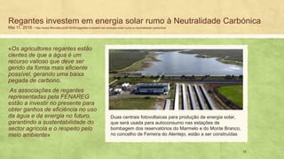 Regantes investem em energia solar rumo à Neutralidade Carbónica
Mai 11, 2018 - http://www.flfrevista.pt/2018/05/regantes-investem-em-energia-solar-rumo-a-neutralidade-carbonica/
«Os agricultores regantes estão
cientes de que a água é um
recurso valioso que deve ser
gerido da forma mais eficiente
possível, gerando uma baixa
pegada de carbono.
As associações de regantes
representadas pela FENAREG
estão a investir no presente para
obter ganhos de eficiência no uso
da água e da energia no futuro,
garantindo a sustentabilidade do
sector agrícola e o respeito pelo
meio ambiente»
18
Duas centrais fotovoltaicas para produção de energia solar,
que será usada para autoconsumo nas estações de
bombagem dos reservatórios do Marmelo e do Monte Branco,
no concelho de Ferreira do Alentejo, estão a ser construídas
 
