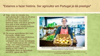 "Estamos a fazer história. Ser agricultor em Portugal já dá prestígio"
❑ Hoje, mais de metade dos
agricultores têm mais de 65 anos
e apenas 70% concluíram o
ensino básico; mas está a
aparecer toda uma nova geração
que está a criar startups e a
aventurar-se em novos produtos
agrícolas, apostando na
exportação ...
❑ Os novos agricultores têm mais
formação, estão mais
informados, são mais dinâmicos.
E conseguem tirar maior
vantagem das novas tecnologias
... E as mudanças já são visíveis.
"Hoje, com menos pessoas,
produz-se mais", "Quando o país
aderiu à CEE [1986], a
população ativa na agricultura
era 25%, agora são 5%". 20
Alfredo Cunhal Sendim vende os seus produtos biológicos no Mercado da Ribeira
| REINALDO RODRIGUES /GLOBAL IMAGENS
https://www.dn.pt/dinheiro/interior/estamos-a-fazer-historia-ser-agricultor-em-portugal-
ja-da-prestigio-5096149.html
 