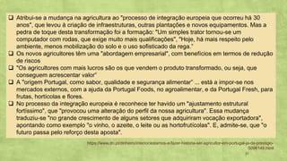 21
Atribui❑ -se a mudança na agricultura ao "processo de integração europeia que ocorreu há 30
anos", que levou à criação de infraestruturas, outras plantações e novos equipamentos. Mas a
pedra de toque desta transformação foi a formação: "Um simples trator tornou-se um
computador com rodas, que exige muito mais qualificações", "Hoje, há mais respeito pelo
ambiente, menos mobilização do solo e o uso sofisticado da rega.”
Os novos agricultores têm uma "abordagem empresarial", com benefícios em termos de redução❑
de riscos
"Os agricultores com mais lucros são os que vendem o produto transformado, ou seja, que❑
conseguem acrescentar valor”
A "origem Portugal, como sabor, qualidade e segurança alimentar❑ ” ... está a impor-se nos
mercados externos, com a ajuda da Portugal Foods, no agroalimentar, e da Portugal Fresh, para
frutas, hortícolas e flores.
No processo da integração europeia é reconhece ter havido um "ajustamento estrutural❑
fortíssimo", que "provocou uma alteração do perfil da nossa agricultura". Essa mudança
traduziu-se "no grande crescimento de alguns setores que adquiriram vocação exportadora",
apontando como exemplo "o vinho, o azeite, o leite ou as hortofrutícolas". E, admite-se, que "o
futuro passa pelo reforço desta aposta".
https://www.dn.pt/dinheiro/interior/estamos-a-fazer-historia-ser-agricultor-em-portugal-ja-da-prestigio-
5096149.html
 