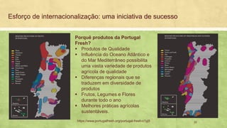 Esforço de internacionalização: uma iniciativa de sucesso
22https://www.portugalfresh.org/portugal-fresh-c1yj9
Porquê produtos da Portugal
Fresh?
Produtos de Qualidade▪
Influência do Oceano Atlântico e▪
do Mar Mediterrâneo possibilita
uma vasta variedade de produtos
agrícola de qualidade
Diferenças regionais que se▪
traduzem em diversidade de
produtos
Frutos, Legumes e Flores▪
durante todo o ano
Melhores práticas agrícolas▪
sustentáveis.
 