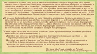 23
As caraterísticas do nosso clima, em que a estação mais quente é também a estação mais seca, impõem,❑
desde há muito, o regadio como condição de competitividade para a agricultura portuguesa. Por essa razão, e
desde o final da década de 30 do século XX, o Estado português assumiu como imprescindíveis diversas
obras hidroagrícolas, permitindo a beneficiação com regadio de vastas áreas da nossa superfície agrícola. A
par do esforço público, a iniciativa privada dos agricultores foi responsável pela infraestruturação para regadio
de áreas muito significativas (...) De realçar que, da área beneficiada por regadios públicos até então, 118.500
hectares (61%) localizavam-se no Alentejo, região do país em que o deficit hídrico observado é mais relevante
O processo de alterações climáticas em curso irá agudizar a necessidade do recurso ao regadio no nosso❑
país, estendendo-a a regiões que, até hoje, conseguiam dispensá-lo (...) o clima em Portugal tenderá a
caraterizar-se por um aumento da temperatura média e pela diminuição dos volumes anuais de precipitação.
Tão relevantes como estes ajustamentos médios ... são as alterações esperadas para os seus padrões de
distribuição (intra e inter anual), com o volume de precipitação a ocorrer de forma mais concentrada no tempo,
de onde resultarão inevitavelmente períodos de estiagem mais prolongados.
Com o projeto de Alqueva, iniciou❑ -se um “novo futuro” para o regadio em Portugal, futuro esse que deverá
assentar em três dimensões essenciais (...):
contribuir para promover o aumento da capacidade de armazenamento das águas superficiais (...) e de❑
regularização dos caudais dos rios, nas diversas regiões do país;
contribuir para garantir a❑ “ligação em rede” dos diversos sistemas (atuais e futuros), não esquecendo a
importância da ligação estratégicas entre as massas de água superficiais e as subterrâneas;
promover uma gestão integrada dos múltiplos fins a que a água se destina, subordinando essa gestão a❑
princípios de equilíbrio entre os diversos fins.
Um “novo futuro” para o regadio em Portugal
Francisco Gomes da Silva, Professor do Instituto Superior de Agronomia
 