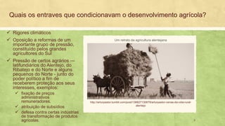 Quais os entraves que condicionavam o desenvolvimento agrícola?
✓ Rigores climáticos
✓ Oposição a reformas de um
importante grupo de pressão,
constituído pelos grandes
agricultores do Sul
✓ Pressão de certos agrários —
latifundiários do Alentejo, do
Ribatejo e do Norte e alguns
pequenos do Norte - junto do
poder político a fim de
receberem proteção aos seus
interesses, exemplos:
✓ fixação de preços
administrativos
remuneradores,
✓ atribuição de subsídios
✓ defesa contra certas indústrias
de transformação de produtos
agrícolas.
http://arturpastor.tumblr.com/post/136627130679/arturpastor-cenas-da-vida-rural-
alentejo
Um retrato da agricultura alentejana
3
 
