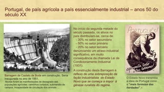 Portugal, de país agrícola a país essencialmente industrial – anos 50 do
século XX
Barragem de Castelo de Bode em construção. Seria
inaugurada no ano de 1951.
Muitas foram as manifestações de desagrado das
populações agrícolas: caminhos cortados, submersão de
campos, incapacidade de circulação dos animais ...
A construção desta Barragem é
reflexo de uma sobreposição da
fação industrialista do Estado
Novo que se começa a impor à
génese ruralista do regime.
O Estado Novo transmitia
a ideia de Portugal como
a “mais formosa das
herdades”.
No início da segunda metade do
século passado, os ativos no
país distribuíam-se, cerca de:
- 30% no setor secundário
- 50% no setor primário
- 20% no setor terciário
denunciando um atraso industrial
significativo, em muito
consequência da chamada Lei de
Condicionamento Industrial
(1931).
5
 