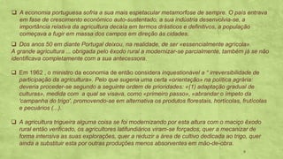 ❑ A economia portuguesa sofria a sua mais espetacular metamorfose de sempre. O país entrava
em fase de crescimento económico auto-sustentado, a sua indústria desenvolvia-se, a
importância relativa da agricultura decaía em termos drásticos e definitivos, a população
começava a fugir em massa dos campos em direção às cidades.
Dos anos❑ 50 em diante Portugal deixou, na realidade, de ser «essencialmente agrícola».
A grande agricultura ... obrigada pelo êxodo rural a modernizar-se parcialmente, também já se não
identificava completamente com a sua antecessora.
Em❑ 1962 , o ministro da economia de então considera inquestionável a “ irreversibilidade de
participação da agricultura». Pelo que sugeria uma certa «orientação» na política agrária:
deveria proceder-se segundo a seguinte ordem de prioridades: «(1) adaptação gradual de
culturas», medida com a qual se visava, como «primeiro passo», «abrandar o ímpeto da
'campanha do trigo', promovendo-se em alternativa os produtos florestais, hortícolas, frutícolas
e pecuários (...).
A agricultura trigueira alguma coisa se foi modernizando por esta altura com o maciço êxodo❑
rural então verificado, os agricultores latifundiários viram-se forçados, quer a mecanizar de
forma intensiva as suas explorações, quer a reduzir a área de cultivo dedicada ao trigo, quer
ainda a substituir esta por outras produções menos absorventes em mão-de-obra.
6
 