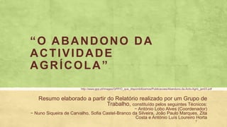 “O ABANDONO DA
ACTIVIDADE
AGRÍCOLA”
Resumo elaborado a partir do Relatório realizado por um Grupo de
Trabalho, constituído pelos seguintes Técnicos:
− António Lobo Alves (Coordenador)
− Nuno Siqueira de Carvalho, Sofia Castel-Branco da Silveira, João Paulo Marques, Zita
Costa e António Luís Loureiro Horta
7
http://www.gpp.pt/images/GPP/O_que_disponibilizamos/Publicacoes/Abandono.da.Activ.Agric_jan03.pdf
 
