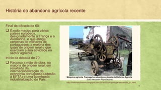 História do abandono agrícola recente
Final da década de 60:
Êxodo maciço para vários❑
países europeus,
designadamente a França e a
Alemanha, e que atingiu
centenas de milhares de
portugueses, a maioria dos
quais de origem rural e que
exerciam a sua atividade no
sector agrícola.
Início da década de 70:
Recurso a mão de obra❑ , na
maioria de origem rural, em
resultado da
internacionalização da
economia portuguesa (adesão
à EFTA) e uma acentuada
industrialização do País.
8
Máquina agrícola Tramagal ao abandono depois da Reforma Agrária
(foto Alexandre Filipe Nobre)
http://historiaschistoria.blogspot.com/2016/01/um-portugal-esquecido_21.html
 