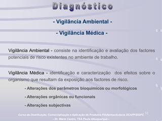 12
- Vigilância Ambiental -
- Vigilância Médica -
Vigilância Ambiental - consiste na identificação e avaliação dos factores
potenciais de risco existentes no ambiente de trabalho.
Vigilância Médica - identificação e caracterização dos efeitos sobre o
organismo que resultam da exposição aos factores de risco.
- Alterações dos parâmetros bioquímicos ou morfológicos
- Alterações orgânicas ou funcionais
- Alterações subjectivas
Curso de Distribuição, Comercialização e Aplicação de Produtos Fitofarmacêuticos DCAPF/DGPC
- Dr. Mário Castro, TSA Paula Albuquerque -
 