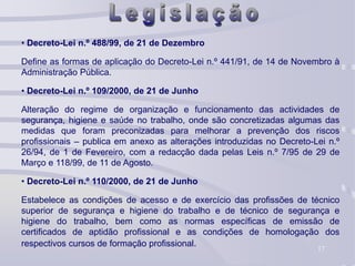 17
• Decreto-Lei n.º 488/99, de 21 de Dezembro
Define as formas de aplicação do Decreto-Lei n.º 441/91, de 14 de Novembro à
Administração Pública.
• Decreto-Lei n.º 109/2000, de 21 de Junho
Alteração do regime de organização e funcionamento das actividades de
segurança, higiene e saúde no trabalho, onde são concretizadas algumas das
medidas que foram preconizadas para melhorar a prevenção dos riscos
profissionais – publica em anexo as alterações introduzidas no Decreto-Lei n.º
26/94, de 1 de Fevereiro, com a redacção dada pelas Leis n.º 7/95 de 29 de
Março e 118/99, de 11 de Agosto.
• Decreto-Lei n.º 110/2000, de 21 de Junho
Estabelece as condições de acesso e de exercício das profissões de técnico
superior de segurança e higiene do trabalho e de técnico de segurança e
higiene do trabalho, bem como as normas específicas de emissão de
certificados de aptidão profissional e as condições de homologação dos
respectivos cursos de formação profissional.
 