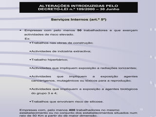 18
ALTERAÇÕES INTRODUZIDAS PELO
DECRETO-LEI n.º 109/2000 – 30 Junho
Serviços Internos (art.º 5º)
 Empresas com pelo menos 50 trabalhadores e que exerçam
actividades de risco elevado.
Ex:
Trabalhos nas obras de construção;
Actividades de indústria extractiva;
Trabalho hiperbárico;
Actividades que impliquem exposição a radiações ionizantes;
Actividades que impliquem a exposição agentes
cancerígenos, mutagénicos ou tóxicos para a reprodução;
Actividades que impliquem a exposição a agentes biológicos
do grupo 3 e 4;
Trabalhos que envolvam risco de silicose.
Empresas com, pelo menos 400 trabalhadores no mesmo
estabelecimento ou no conjunto dos estabelecimentos situados num
raio de 50 Km a partir do de maior dimensão.
 