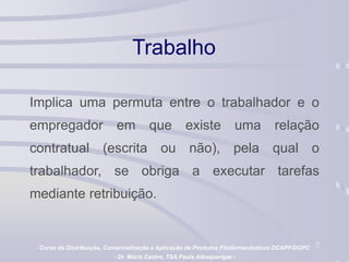 2
Trabalho
Implica uma permuta entre o trabalhador e o
empregador em que existe uma relação
contratual (escrita ou não), pela qual o
trabalhador, se obriga a executar tarefas
mediante retribuição.
Curso de Distribuição, Comercialização e Aplicação de Produtos Fitofarmacêuticos DCAPF/DGPC
- Dr. Mário Castro, TSA Paula Albuquerque -
 