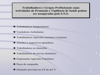 21
Trabalhadores e Grupos Profissionais cujas
Actividades de Promoção e Vigilância de Saúde podem
ser asseguradas pelo S.N.S.
 Trabalhadores Independentes
 Vendedores Ambulantes
 Trabalhadores Agrícolas sazonais e eventuais
 Artesãos e respectivos aprendizes
 Trabalhadores no domicílio
 Trabalhadores do serviço doméstico
 Explorações Agrícolas Familiares
 Pesca de companha
 Situações previstas no nº4 do artº 4
 