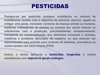 22
PESTICIDAS
Designa-se por pesticida qualquer substância ou mistura de
substâncias usadas com o objectivo de prevenir, destruir, repelir ou
mitigar uma peste, incluindo vectores de doença animal ou humana,
espécies indesejáveis de plantas ou animais por serem lesivos ou
interferirem com a produção, processamento, armazenamento,
transporte ou comercialização dos alimentos humanos e animais,
madeiras e produtos derivados da madeira, ou que possam ser
administrados aos animais para controlo de insectos, aracnídeos ou
outras pestes nos seus corpos (FAO).
Assim, o termo aplica-se a herbicidas, fungicidas e outras
substâncias com objectivos gerais análogos.
 