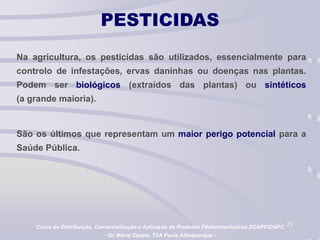 23
PESTICIDAS
Na agricultura, os pesticidas são utilizados, essencialmente para
controlo de infestações, ervas daninhas ou doenças nas plantas.
Podem ser biológicos (extraídos das plantas) ou sintéticos
(a grande maioria).
São os últimos que representam um maior perigo potencial para a
Saúde Pública.
Curso de Distribuição, Comercialização e Aplicação de Produtos Fitofarmacêuticos DCAPF/DGPC
- Dr. Mário Castro, TSA Paula Albuquerque -
 