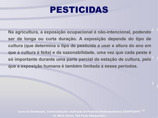 24
PESTICIDAS
Na agricultura, a exposição ocupacional é não-intencional, podendo
ser de longa ou curta duração. A exposição depende do tipo de
cultura (que determina o tipo de pesticida a usar e altura do ano em
que a cultura é feita) e da sazonabilidade, uma vez que cada peste é
só importante durante uma parte parcial da estação de cultura, pelo
que a exposição humana é também limitada a esses períodos.
Curso de Distribuição, Comercialização e Aplicação de Produtos Fitofarmacêuticos DCAPF/DGPC
- Dr. Mário Castro, TSA Paula Albuquerque -
 