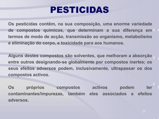 25
PESTICIDAS
Os pesticidas contêm, na sua composição, uma enorme variedade
de compostos químicos, que determinam a sua diferença em
termos de modo de acção, transmissão ao organismo, metabolismo
e eliminação do corpo, e toxicidade para aos humanos.
Alguns destes compostos são solventes, que melhoram a absorção
entre outros designando-se globalmente por compostos inertes; os
seus efeitos adversos podem, inclusivamente, ultrapassar os dos
compostos activos.
Os próprios compostos activos podem ter
contaminantes/impurezas, também eles associados a efeitos
adversos.
 
