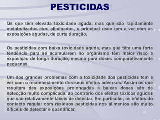 26
PESTICIDAS
Os que têm elevada toxicidade aguda, mas que são rapidamente
metabolizados e/ou eliminados, o principal risco tem a ver com as
exposições agudas, de curta duração.
Os pesticidas com baixa toxicidade aguda, mas que têm uma forte
tendência para se acumularem no organismo têm maior risco a
exposição de longa duração, mesmo para doses comparativamente
pequenas.
Um dos grandes problemas com a toxicidade dos pesticidas tem a
ver com o reconhecimento dos seus efeitos adversos. Assim os que
resultam das exposições prolongadas a baixas doses são de
detecção muito complicada, ao contrário dos efeitos tóxicos agudos
que são relativamente fáceis de detectar. Em particular, os efeitos do
contacto regular com resíduos pesticidas nos alimentos são muito
difíceis de detectar e quantificar.
 