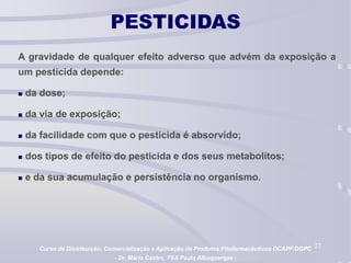 27
PESTICIDAS
A gravidade de qualquer efeito adverso que advém da exposição a
um pesticida depende:
 da dose;
 da via de exposição;
 da facilidade com que o pesticida é absorvido;
 dos tipos de efeito do pesticida e dos seus metabolitos;
 e da sua acumulação e persistência no organismo.
Curso de Distribuição, Comercialização e Aplicação de Produtos Fitofarmacêuticos DCAPF/DGPC
- Dr. Mário Castro, TSA Paula Albuquerque -
 