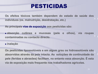 28
PESTICIDAS
Os efeitos tóxicos também dependem do estado de saúde dos
indivíduos (ex. malnutrição, desidratação, etc.)
As principais vias de exposição aos pesticidas são:
 absorção cutânea e mucosas (pele e olhos), via roupas
contaminadas ou contacto directo.
 inalação
Os pesticidas lipossolúveis e em algum grau os hidrossolúveis são
absorvidos através da pele intacta. As soluções de continuidade da
pele (feridas e abrasões) facilitam, no entanto essa absorção. É esta
via de exposição mais frequente nos trabalhadores agrícolas.
 