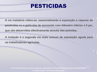 29
PESTICIDAS
A via inalatória refere-se, essencialmente à exposição a vapores de
pesticidas ou a gotículas de aerossóis com diâmetro inferior a 5 µm,
que são absorvidos efectivamente através dos pulmões.
A inalação é a segunda via mais comum de exposição aguda para
os trabalhadores agrícolas.
Curso de Distribuição, Comercialização e Aplicação de Produtos Fitofarmacêuticos DCAPF/DGPC
- Dr. Mário Castro, TSA Paula Albuquerque -
 
