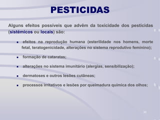 30
PESTICIDAS
Alguns efeitos possíveis que advêm da toxicidade dos pesticidas
(sistémicos ou locais) são:
 efeitos na reprodução humana (esterilidade nos homens, morte
fetal, teratogenicidade, alterações no sistema reprodutivo feminino);
 formação de cataratas;
 alterações no sistema imunitário (alergias, sensibilização);
 dermatoses e outros lesões cutâneas;
 processos irritativos e lesões por queimadura química dos olhos;
 