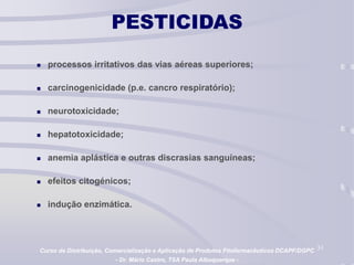 31
PESTICIDAS
 processos irritativos das vias aéreas superiores;
 carcinogenicidade (p.e. cancro respiratório);
 neurotoxicidade;
 hepatotoxicidade;
 anemia aplástica e outras discrasias sanguíneas;
 efeitos citogénicos;
 indução enzimática.
Curso de Distribuição, Comercialização e Aplicação de Produtos Fitofarmacêuticos DCAPF/DGPC
- Dr. Mário Castro, TSA Paula Albuquerque -
 
