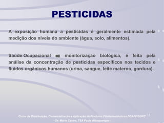 32
PESTICIDAS
A exposição humana a pesticidas é geralmente estimada pela
medição dos níveis do ambiente (água, solo, alimentos).
Saúde Ocupacional a monitorização biológica, é feita pela
análise da concentração de pesticidas específicos nos tecidos e
fluídos orgânicos humanos (urina, sangue, leite materno, gordura).
Curso de Distribuição, Comercialização e Aplicação de Produtos Fitofarmacêuticos DCAPF/DGPC
- Dr. Mário Castro, TSA Paula Albuquerque -
 