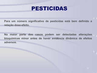 33
PESTICIDAS
Para um número significativo de pesticidas está bem definido a
relação dose-efeito.
Na maior parte dos casos podem ser detectadas alterações
bioquímicas minor antes de haver evidência dinâmica de efeitos
adversos.
 