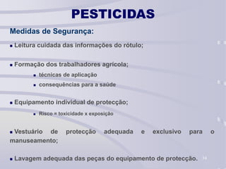 34
PESTICIDAS
Medidas de Segurança:
 Leitura cuidada das informações do rótulo;
 Formação dos trabalhadores agrícola;
 técnicas de aplicação
 consequências para a saúde
 Equipamento individual de protecção;
 Risco = toxicidade x exposição
 Vestuário de protecção adequada e exclusivo para o
manuseamento;
 Lavagem adequada das peças do equipamento de protecção.
 
