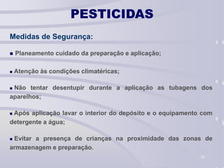 35
PESTICIDAS
Medidas de Segurança:
 Planeamento cuidado da preparação e aplicação;
 Atenção às condições climatéricas;
 Não tentar desentupir durante a aplicação as tubagens dos
aparelhos;
 Após aplicação lavar o interior do depósito e o equipamento com
detergente a água;
 Evitar a presença de crianças na proximidade das zonas de
armazenagem e preparação.
 