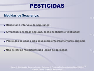 36
PESTICIDAS
Medidas de Segurança:
 Respeitar o intervalo de segurança;
 Armazenar em áreas seguras, secas, fechadas e ventiladas;
 Pesticidas selados e nos seus recipientes/contentores originais
 Não deixar os recipientes nos locais de aplicação.
Curso de Distribuição, Comercialização e Aplicação de Produtos Fitofarmacêuticos DCAPF/DGPC
- Dr. Mário Castro, TSA Paula Albuquerque -
 