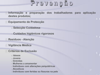37
 Informação e preparação dos trabalhadores para aplicação
destes produtos;
 Equipamento de Protecção
 Selecção Cuidadosa
 Cuidados higiénicos rigorosos
 Resíduos - Atenção
 Vigilância Médica
 Critérios de Exclusão
 Idosos
 Jovens
 Grávidas
 Mulheres a amamentar
 Indivíduos com alterações psiquiátricas
 Alcoólicos
 Indivíduos com feridas ou fissuras na pele
 