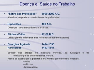 6
Doença e Saúde no Trabalho
• “Sátira das Profissões” 3000-2000 A.C.
Mineiros de prata e construtores de pirâmides.
• Hipocrátes 400 A.C.
Doenças dos mercadores e artífices.
• Plínio-o-Velho 27-29 D.C.
Utilização de máscaras nos mineiros (saco membrana).
• Georgius Agrícola 1494-1555
Paracelsus 1493-1541
Estudo dos efeitos da indústria mineira, da fundição e da
toxicologia de determinados metais.
Risco de exposição a poeiras e má ventilação e efeitos nocivos.
- asma
- silicose
- tuberculose
 