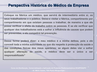 7
Perspectiva Histórica do Médico da Empresa
Coloque na fábrica um médico, que servirá de intermediário entre si, os
seus trabalhadores e o público. Deixe-o visitar a fábrica, compartimento por
compartimento em que existam pessoas a trabalhar, de maneira a que ele
possa verificar o efeito do trabalho sobre as pessoas. E se ele verificar que
qualquer dos trabalhadores está a sofrer a influência de causas que podem
ser prevenidas, a ele competirá tal prevenção.
Dessa forma poderá dizer: a meu médico é a minha defesa, pois a ele
concedi toda a minha autoridade no que diz respeito à protecção da saúde e
das condições físicas dos meus operários; se algum deles vier a sofrer
qualquer alteração da saúde, o médico deve ser o único a ser
responsabilizado”
Curso de Distribuição, Comercialização e Aplicação de Produtos Fitofarmacêuticos DCAPF/DGPC
- Dr. Mário Castro, TSA Paula Albuquerque -
 