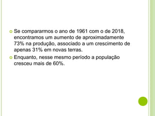  Se compararmos o ano de 1961 com o de 2018,
encontramos um aumento de aproximadamente
73% na produção, associado a um crescimento de
apenas 31% em novas terras.
 Enquanto, nesse mesmo período a população
cresceu mais de 60%.
 