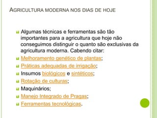 AGRICULTURA MODERNA NOS DIAS DE HOJE
 Algumas técnicas e ferramentas são tão
importantes para a agricultura que hoje não
conseguimos distinguir o quanto são exclusivas da
agricultura moderna. Cabendo citar:
 Melhoramento genético de plantas;
 Práticas adequadas de irrigação;
 Insumos biológicos e sintéticos;
 Rotação de culturas;
 Maquinários;
 Manejo Integrado de Pragas;
 Ferramentas tecnológicas.
 