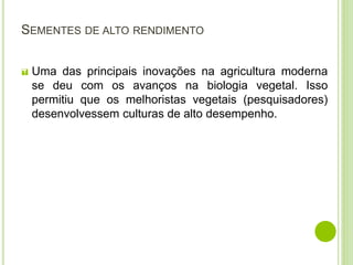 SEMENTES DE ALTO RENDIMENTO
 Uma das principais inovações na agricultura moderna
se deu com os avanços na biologia vegetal. Isso
permitiu que os melhoristas vegetais (pesquisadores)
desenvolvessem culturas de alto desempenho.
 