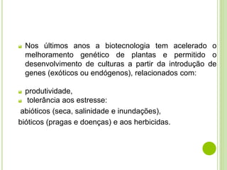  Nos últimos anos a biotecnologia tem acelerado o
melhoramento genético de plantas e permitido o
desenvolvimento de culturas a partir da introdução de
genes (exóticos ou endógenos), relacionados com:
 produtividade,
 tolerância aos estresse:
abióticos (seca, salinidade e inundações),
bióticos (pragas e doenças) e aos herbicidas.
 