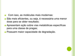  Com isso, as moléculas mais modernas:
 São mais eficientes, ou seja, é necessária uma menor
dose para se obter resultado;
 Apresentam ação sobre vias metabólicas específicas
para uma classe de pragas;
 Possuem maior capacidade de degradação.
 