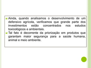  Ainda, quando analisamos o desenvolvimento de um
defensivo agrícola, verificamos que grande parte dos
investimentos estão concentrados nos estudos
toxicológicos e ambientais.
 Tal fato é decorrente da priorização em produtos que
garantam maior segurança para a saúde humana,
animal e meio ambiente.
 