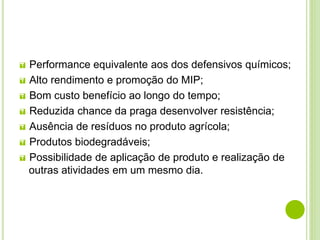  Performance equivalente aos dos defensivos químicos;
 Alto rendimento e promoção do MIP;
 Bom custo benefício ao longo do tempo;
 Reduzida chance da praga desenvolver resistência;
 Ausência de resíduos no produto agrícola;
 Produtos biodegradáveis;
 Possibilidade de aplicação de produto e realização de
outras atividades em um mesmo dia.
 
