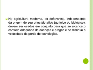 Na agricultura moderna, os defensivos, independente
da origem do seu princípio ativo (químico ou biológico),
devem ser usados em conjunto para que se alcance o
controle adequado de doenças e pragas e se diminua a
velocidade de perda de tecnologias.
 