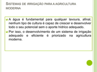 SISTEMAS DE IRRIGAÇÃO PARA A AGRICULTURA
MODERNA
 A água é fundamental para qualquer lavoura, afinal,
nenhum tipo de cultura é capaz de crescer e desenvolver
todo o seu potencial sem o aporte hídrico adequado.
 Por isso, o desenvolvimento de um sistema de irrigação
adequado e eficiente é priorizado na agricultura
moderna.
 