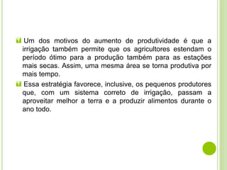  Um dos motivos do aumento de produtividade é que a
irrigação também permite que os agricultores estendam o
período ótimo para a produção também para as estações
mais secas. Assim, uma mesma área se torna produtiva por
mais tempo.
 Essa estratégia favorece, inclusive, os pequenos produtores
que, com um sistema correto de irrigação, passam a
aproveitar melhor a terra e a produzir alimentos durante o
ano todo.
 