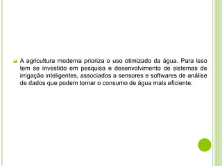  A agricultura moderna prioriza o uso otimizado da água. Para isso
tem se investido em pesquisa e desenvolvimento de sistemas de
irrigação inteligentes, associados a sensores e softwares de análise
de dados que podem tornar o consumo de água mais eficiente.
 