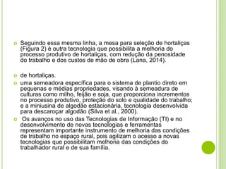  Seguindo essa mesma linha, a mesa para seleção de hortaliças
(Figura 2) é outra tecnologia que possibilita a melhoria do
processo produtivo de hortaliças, com redução da penosidade
do trabalho e dos custos de mão de obra (Lana, 2014).
 de hortaliças.
 uma semeadora específica para o sistema de plantio direto em
pequenas e médias propriedades, visando à semeadura de
culturas como milho, feijão e soja, que proporciona incrementos
no processo produtivo, proteção do solo e qualidade do trabalho;
e a miniusina de algodão estacionária, tecnologia desenvolvida
para descaroçar algodão (Silva et al., 2000).
 Os avanços no uso das Tecnologias de Informação (TI) e no
desenvolvimento de novas tecnologias e ferramentas
representam importante instrumento de melhoria das condições
de trabalho no espaço rural, pois agilizam o acesso a novas
tecnologias que possibilitam melhoria das condições do
trabalhador rural e de sua família.
 