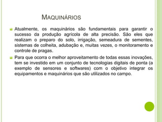 MAQUINÁRIOS
 Atualmente, os maquinários são fundamentais para garantir o
sucesso da produção agrícola de alta precisão. São eles que
realizam o preparo do solo, irrigação, semeadura de sementes,
sistemas de colheita, adubação e, muitas vezes, o monitoramento e
controle de pragas.
 Para que ocorra o melhor aproveitamento de todas essas inovações,
tem se investido em um conjunto de tecnologias digitais de ponta (a
exemplo de sensores e softwares) com o objetivo integrar os
equipamentos e maquinários que são utilizados no campo.
 