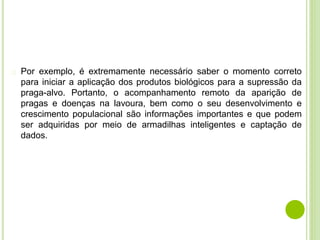 � Por exemplo, é extremamente necessário saber o momento correto
para iniciar a aplicação dos produtos biológicos para a supressão da
praga-alvo. Portanto, o acompanhamento remoto da aparição de
pragas e doenças na lavoura, bem como o seu desenvolvimento e
crescimento populacional são informações importantes e que podem
ser adquiridas por meio de armadilhas inteligentes e captação de
dados.
 