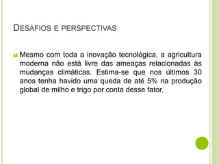 DESAFIOS E PERSPECTIVAS
 Mesmo com toda a inovação tecnológica, a agricultura
moderna não está livre das ameaças relacionadas às
mudanças climáticas. Estima-se que nos últimos 30
anos tenha havido uma queda de até 5% na produção
global de milho e trigo por conta desse fator.
 
